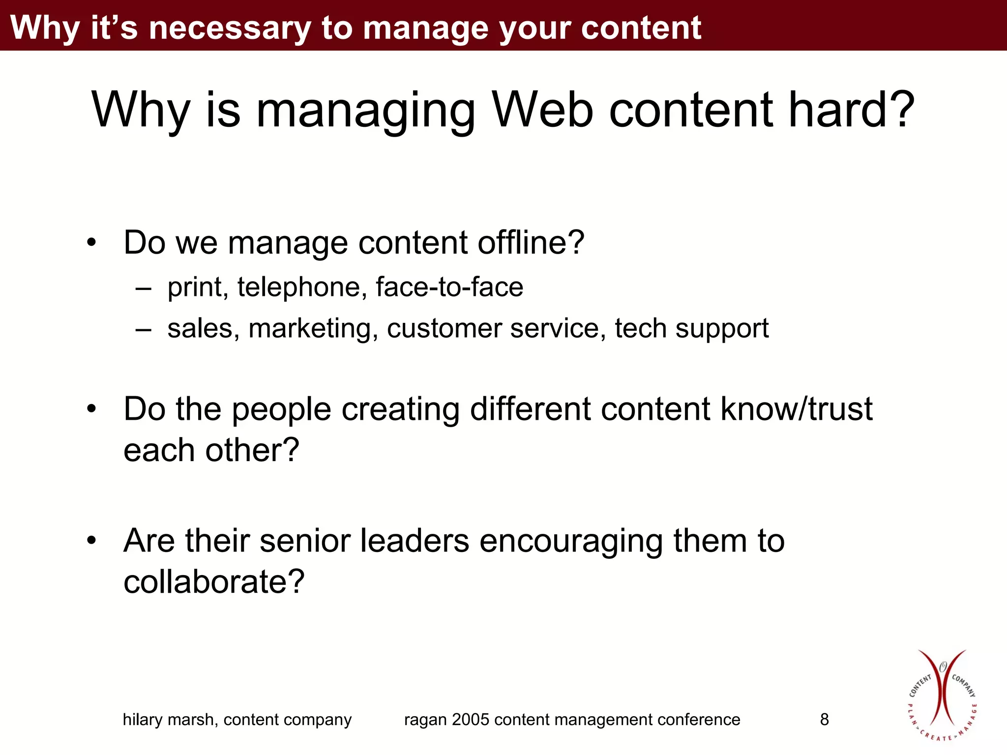 Why is managing Web content hard? Do we manage content offline? print, telephone, face-to-face sales, marketing, customer service, tech support Do the people creating different content know/trust each other? Are their senior leaders encouraging them to collaborate? Why it’s necessary to manage your content 