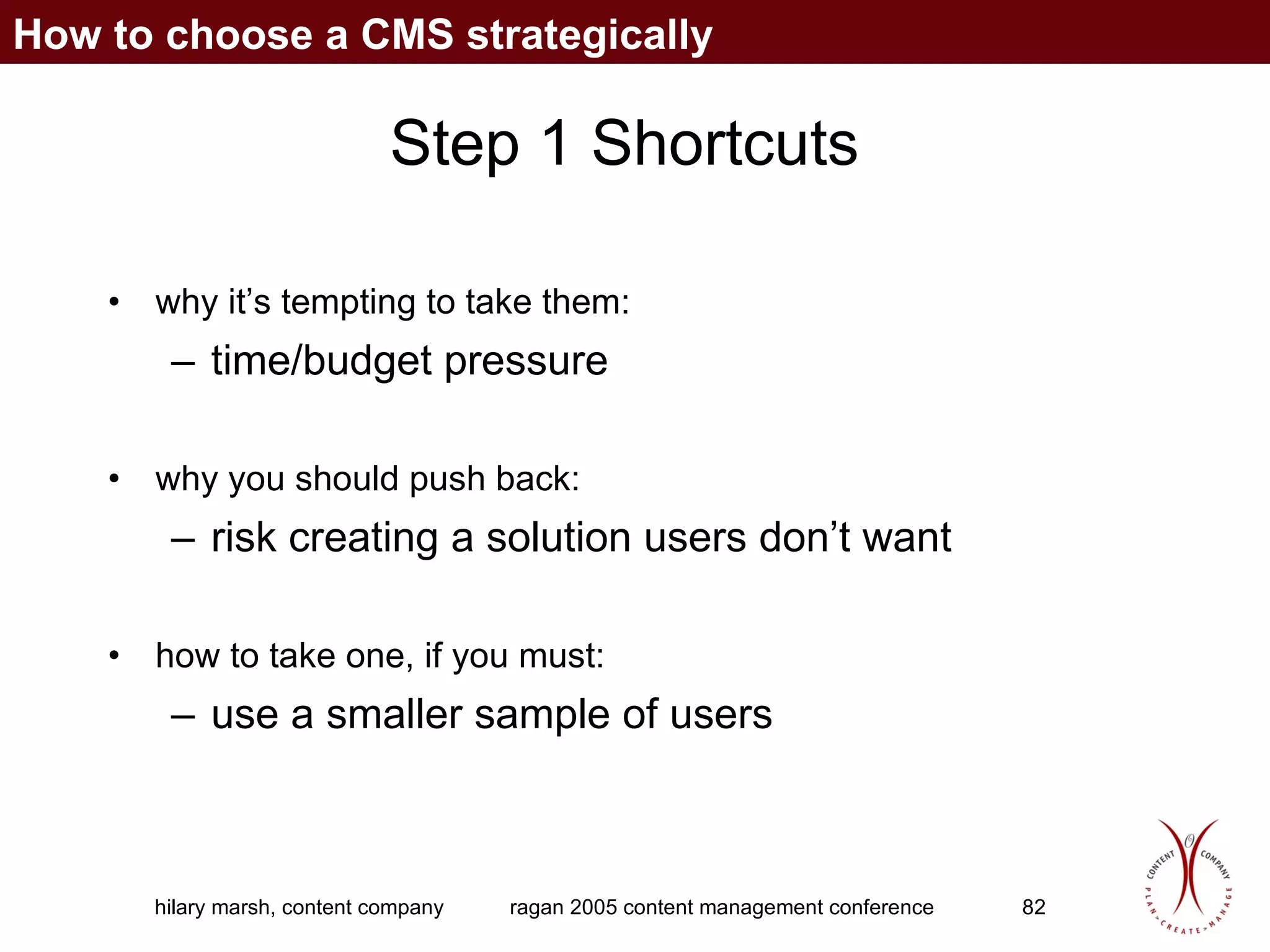 Step 1 Shortcuts why it’s tempting to take them:  time/budget pressure why you should push back:  risk creating a solution users don’t want how to take one, if you must:  use a smaller sample of users How to choose a CMS strategically 