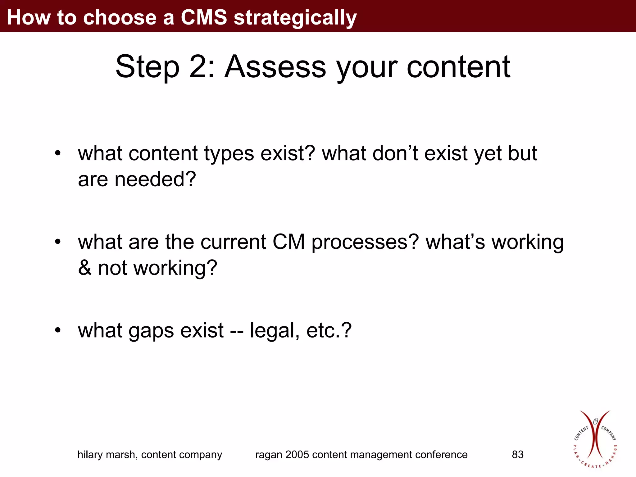 Step 2: Assess your content what content types exist? what don’t exist yet but are needed? what are the current CM processes? what’s working & not working? what gaps exist -- legal, etc.? How to choose a CMS strategically 