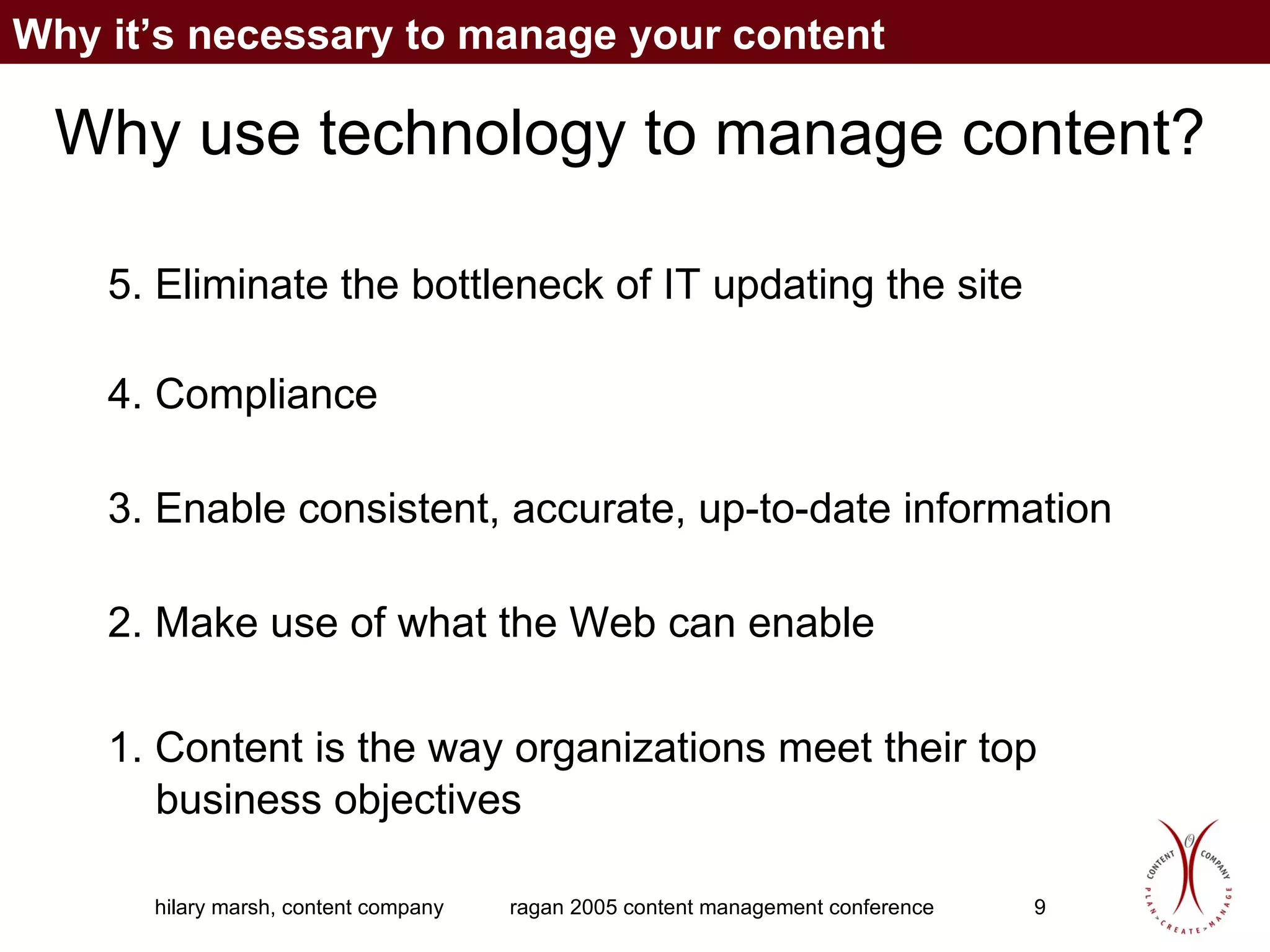 Why use technology to manage content? 5. Eliminate the bottleneck of IT updating the site 4. Compliance 3. Enable consistent, accurate, up-to-date information 2. Make use of what the Web can enable 1. Content is the way organizations meet their top business objectives Why it’s necessary to manage your content 