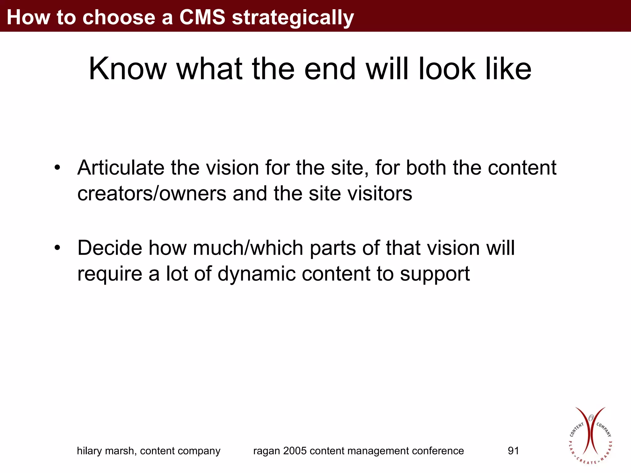Know what the end will look like Articulate the vision for the site, for both the content creators/owners and the site visitors Decide how much/which parts of that vision will require a lot of dynamic content to support How to choose a CMS strategically 