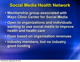 Social Media Health Network
     • Membership group associated with
         Mayo Clinic Center for Social Media
     • Open to organizations and individuals
         wanting to use social media to improve
         health and health care
     • Dues based on organization revenues
     • Industry members, but no industry
         grant funding


Wednesday, September 29, 2010
 