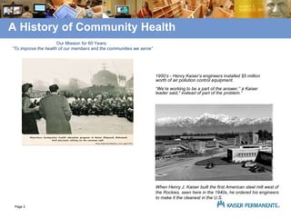 A History of Community Health Our Mission for 60 Years:  “To improve the health of our members and the communities we serve” 1950’s - Henry Kaiser’s engineers installed $5 million worth of air pollution control equipment.  “We’re working to be a part of the answer,” a Kaiser leader said,” instead of part of the problem.” When Henry J. Kaiser built the first American steel mill west of the Rockies, seen here in the 1940s, he ordered his engineers to make it the cleanest in the U.S.   