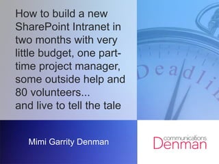 How to build a new
SharePoint Intranet in
two months with very
little budget, one part-
time project manager,
some outside help and
80 volunteers...
and live to tell the tale
Mimi Garrity Denman
 