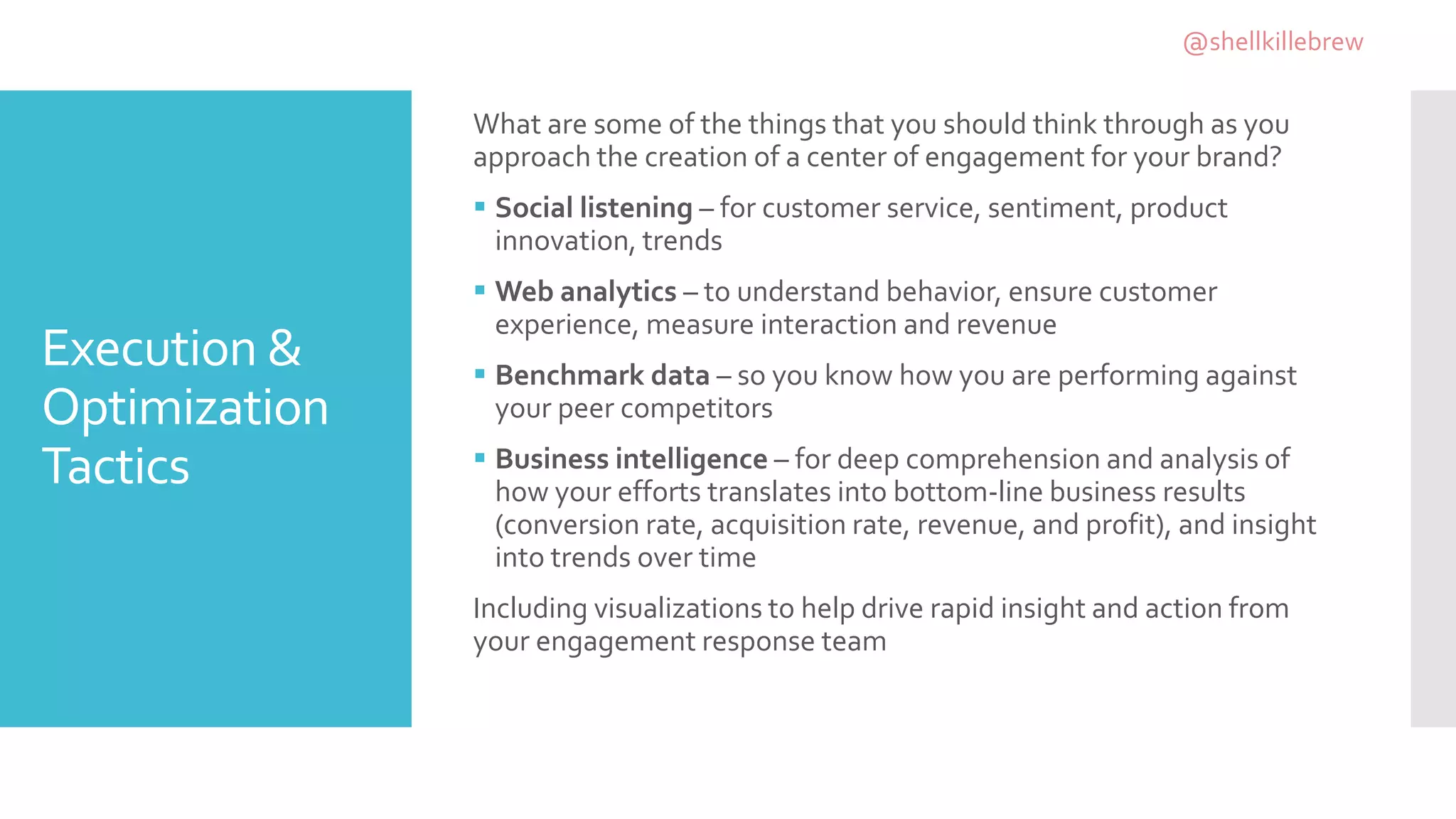 Execution &
Optimization
Tactics
What are some of the things that you should think through as you
approach the creation of a center of engagement for your brand?
 Social listening – for customer service, sentiment, product
innovation, trends
 Web analytics – to understand behavior, ensure customer
experience, measure interaction and revenue
 Benchmark data – so you know how you are performing against
your peer competitors
 Business intelligence – for deep comprehension and analysis of
how your efforts translates into bottom-line business results
(conversion rate, acquisition rate, revenue, and profit), and insight
into trends over time
Including visualizations to help drive rapid insight and action from
your engagement response team
@shellkillebrew
 