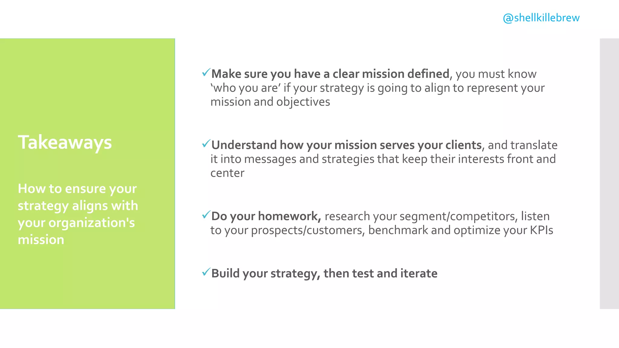 Takeaways
Make sure you have a clear mission defined, you must know
‘who you are’ if your strategy is going to align to represent your
mission and objectives
Understand how your mission serves your clients, and translate
it into messages and strategies that keep their interests front and
center
Do your homework, research your segment/competitors, listen
to your prospects/customers, benchmark and optimize your KPIs
Build your strategy, then test and iterate
How to ensure your
strategy aligns with
your organization's
mission
@shellkillebrew
 