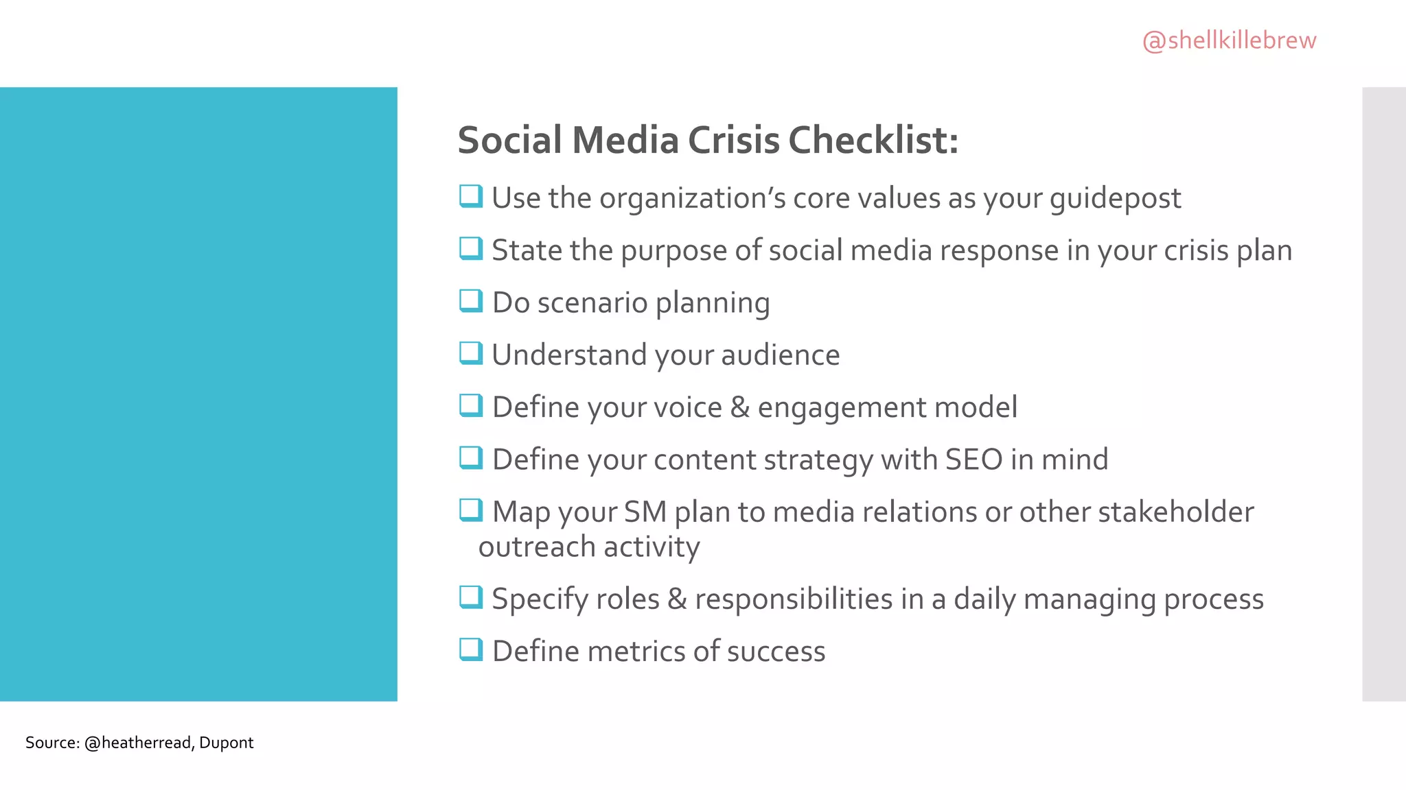 Social Media Crisis Checklist:
 Use the organization’s core values as your guidepost
 State the purpose of social media response in your crisis plan
 Do scenario planning
 Understand your audience
 Define your voice & engagement model
 Define your content strategy with SEO in mind
 Map your SM plan to media relations or other stakeholder
outreach activity
 Specify roles & responsibilities in a daily managing process
 Define metrics of success
Source: @heatherread, Dupont
@shellkillebrew
 