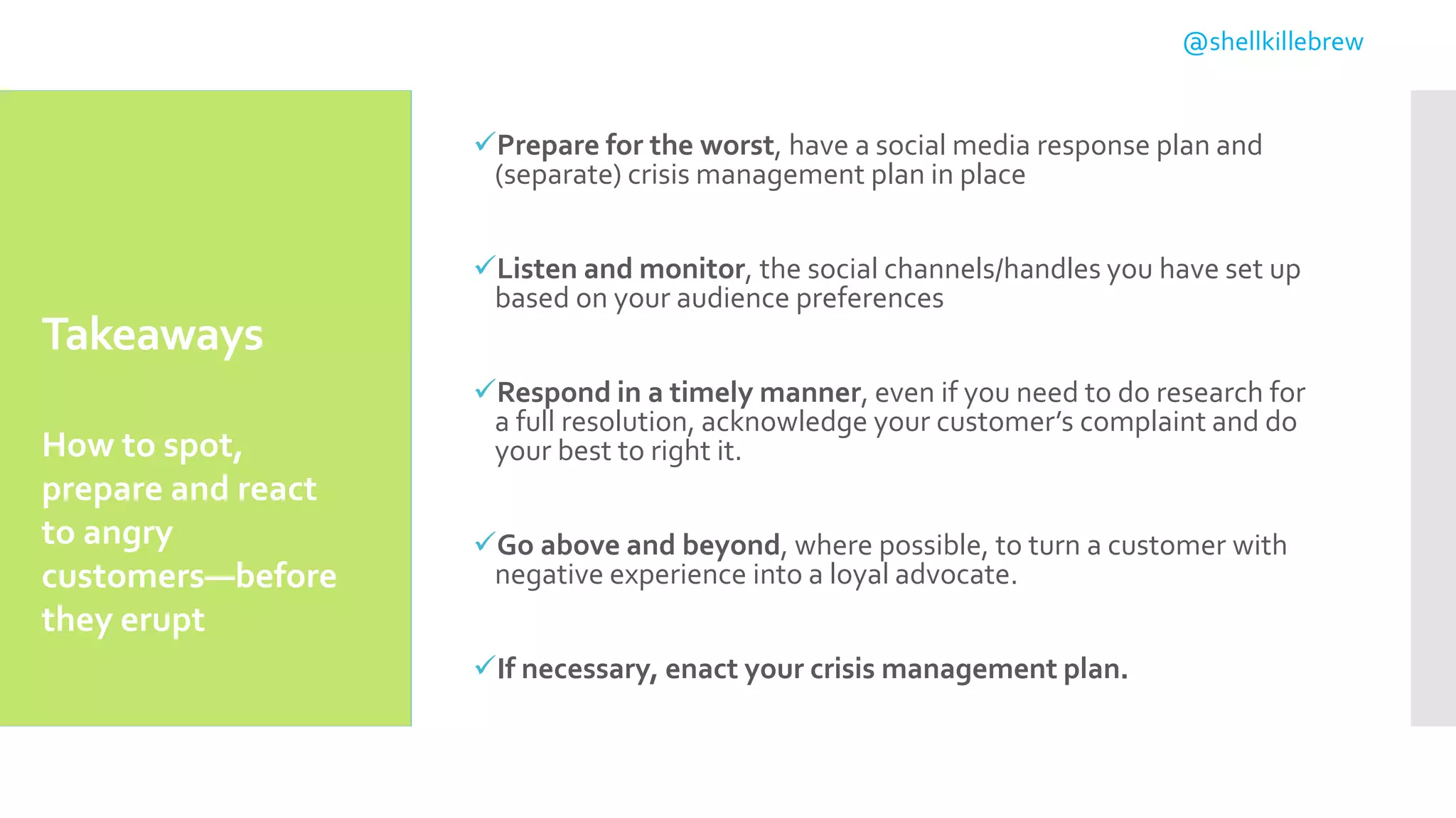 Takeaways
Prepare for the worst, have a social media response plan and
(separate) crisis management plan in place
Listen and monitor, the social channels/handles you have set up
based on your audience preferences
Respond in a timely manner, even if you need to do research for
a full resolution, acknowledge your customer’s complaint and do
your best to right it.
Go above and beyond, where possible, to turn a customer with
negative experience into a loyal advocate.
If necessary, enact your crisis management plan.
How to spot,
prepare and react
to angry
customers—before
they erupt
@shellkillebrew
 