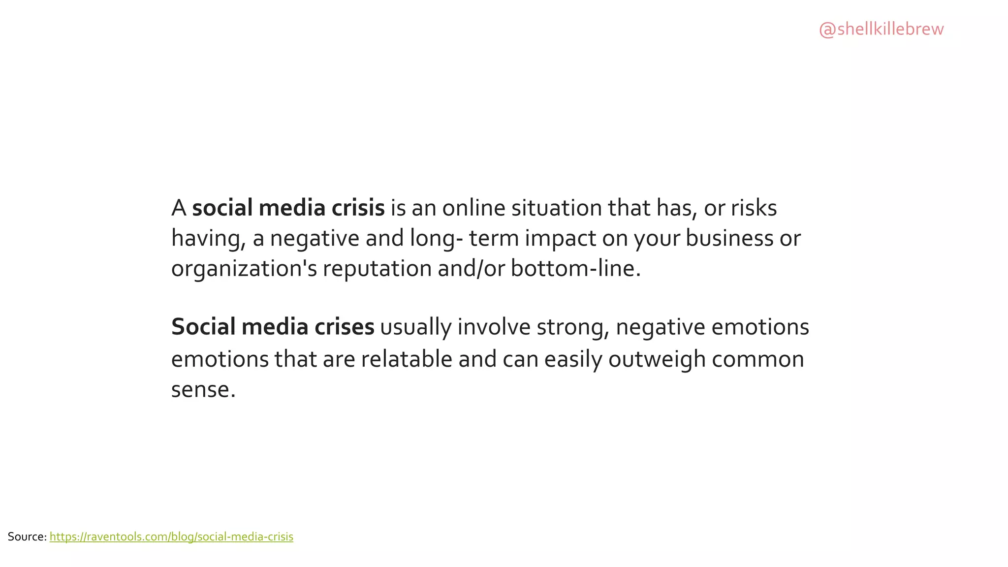 A social media crisis is an online situation that has, or risks
having, a negative and long- term impact on your business or
organization's reputation and/or bottom-line.
Social media crises usually involve strong, negative emotions
emotions that are relatable and can easily outweigh common
sense.
Source: https://raventools.com/blog/social-media-crisis
@shellkillebrew
 