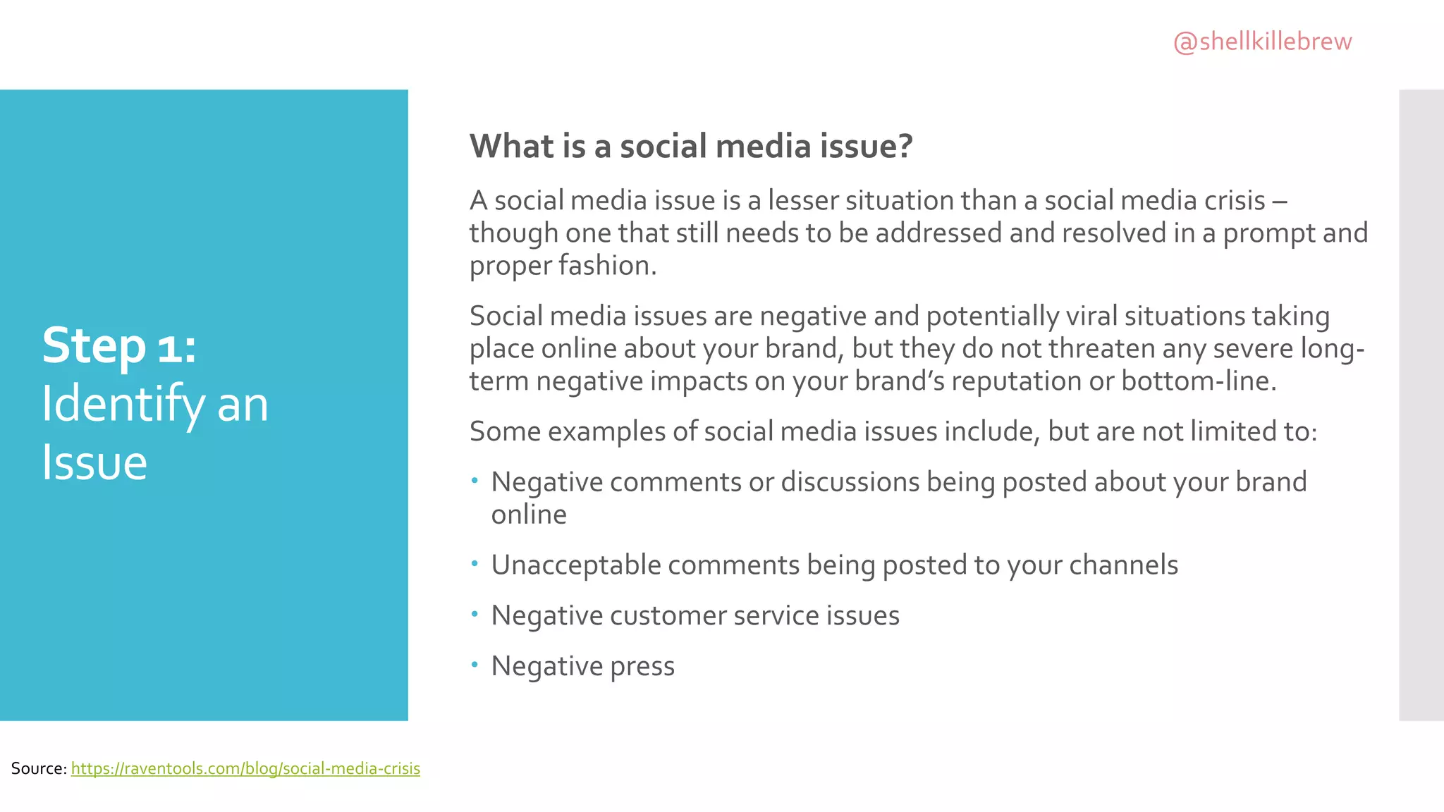 Step 1:
Identify an
Issue
What is a social media issue?
A social media issue is a lesser situation than a social media crisis –
though one that still needs to be addressed and resolved in a prompt and
proper fashion.
Social media issues are negative and potentially viral situations taking
place online about your brand, but they do not threaten any severe long-
term negative impacts on your brand’s reputation or bottom-line.
Some examples of social media issues include, but are not limited to:
 Negative comments or discussions being posted about your brand
online
 Unacceptable comments being posted to your channels
 Negative customer service issues
 Negative press
Source: https://raventools.com/blog/social-media-crisis
@shellkillebrew
 