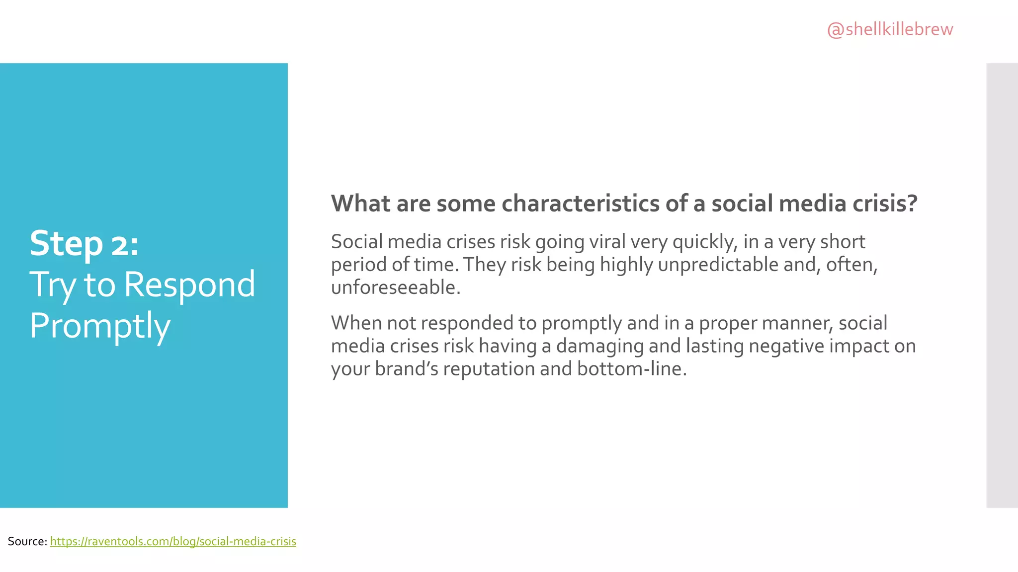 Step 2:
Try to Respond
Promptly
What are some characteristics of a social media crisis?
Social media crises risk going viral very quickly, in a very short
period of time.They risk being highly unpredictable and, often,
unforeseeable.
When not responded to promptly and in a proper manner, social
media crises risk having a damaging and lasting negative impact on
your brand’s reputation and bottom-line.
Source: https://raventools.com/blog/social-media-crisis
@shellkillebrew
 
