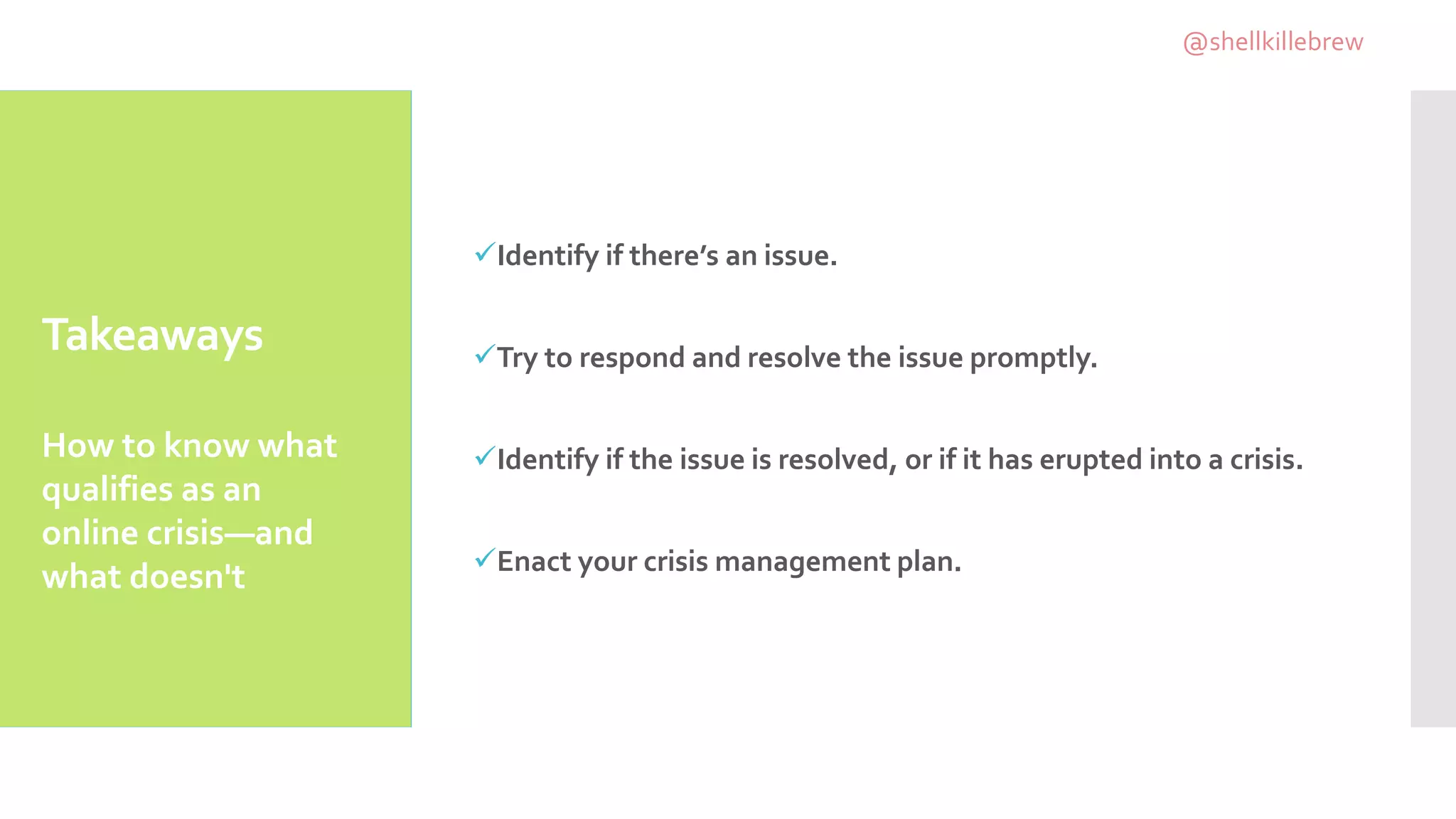 Takeaways
Identify if there’s an issue.
Try to respond and resolve the issue promptly.
Identify if the issue is resolved, or if it has erupted into a crisis.
Enact your crisis management plan.
How to know what
qualifies as an
online crisis—and
what doesn't
@shellkillebrew
 