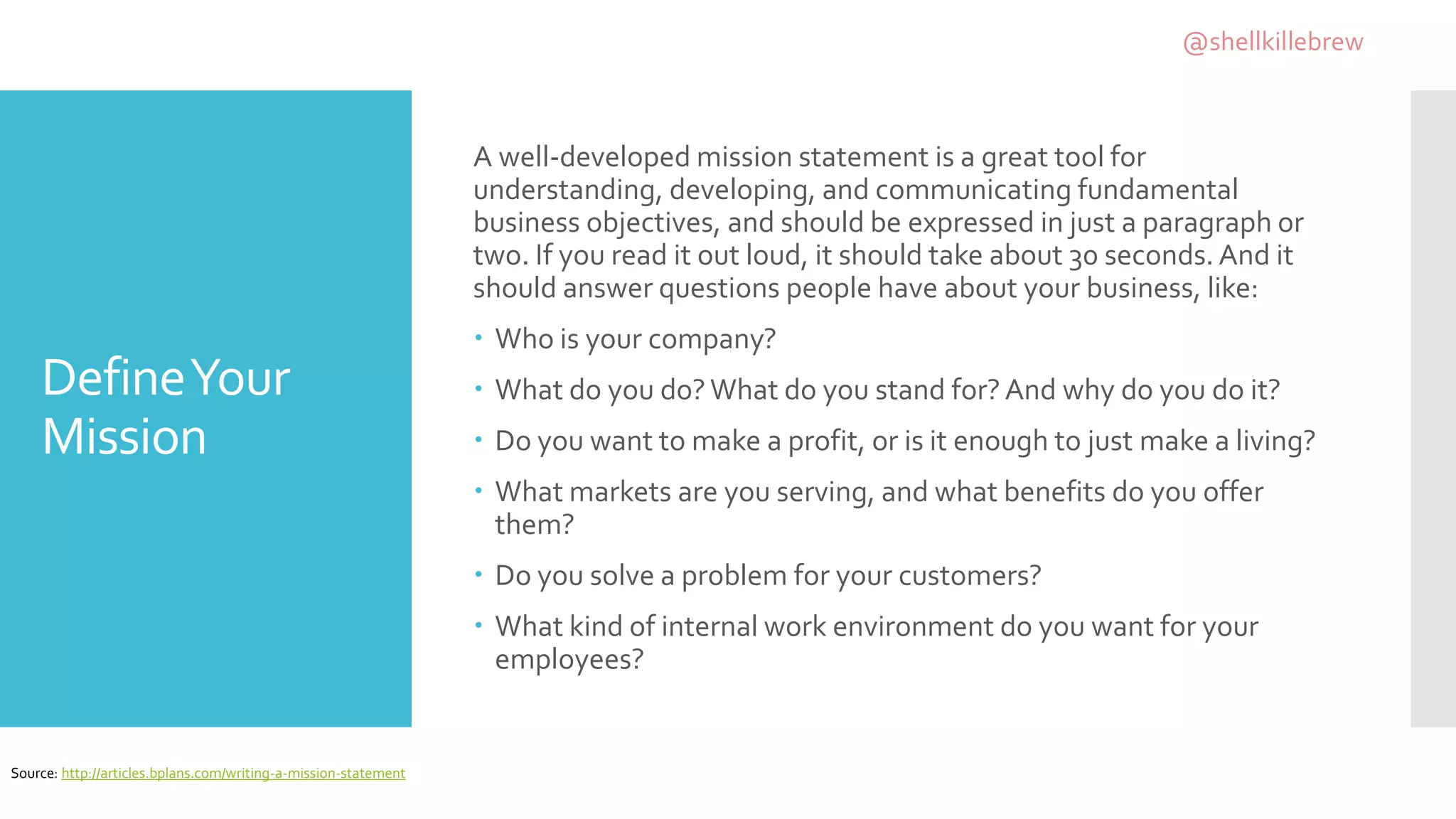 DefineYour
Mission
A well-developed mission statement is a great tool for
understanding, developing, and communicating fundamental
business objectives, and should be expressed in just a paragraph or
two. If you read it out loud, it should take about 30 seconds. And it
should answer questions people have about your business, like:
 Who is your company?
 What do you do?What do you stand for?And why do you do it?
 Do you want to make a profit, or is it enough to just make a living?
 What markets are you serving, and what benefits do you offer
them?
 Do you solve a problem for your customers?
 What kind of internal work environment do you want for your
employees?
Source: http://articles.bplans.com/writing-a-mission-statement
@shellkillebrew
 