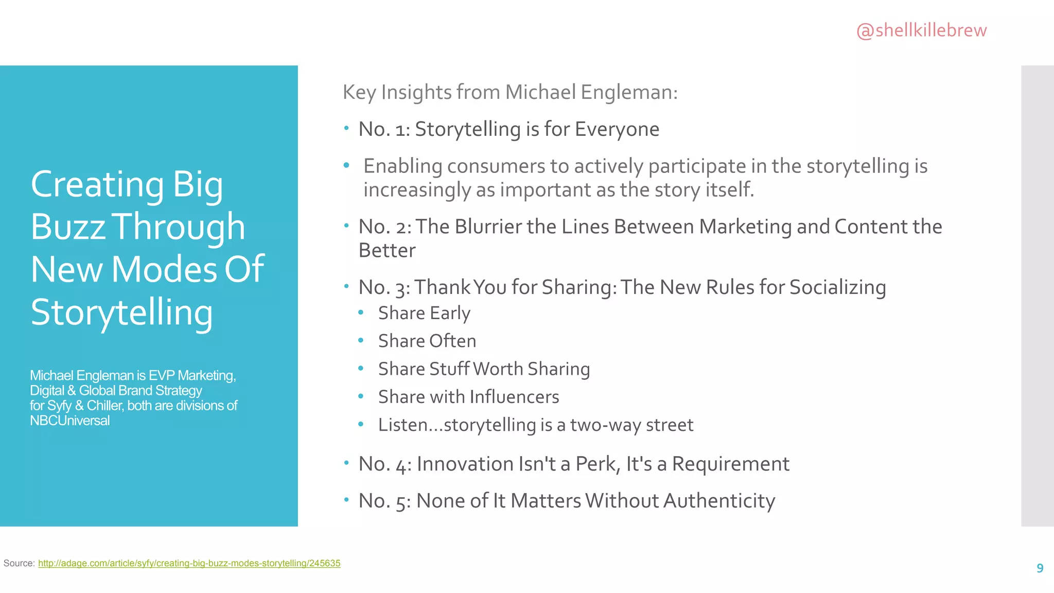 Creating Big
BuzzThrough
New ModesOf
Storytelling
Michael Engleman is EVP Marketing,
Digital & Global Brand Strategy
for Syfy & Chiller, both are divisions of
NBCUniversal
Key Insights from Michael Engleman:
 No. 1: Storytelling is for Everyone
• Enabling consumers to actively participate in the storytelling is
increasingly as important as the story itself.
 No. 2:The Blurrier the Lines Between Marketing and Content the
Better
 No. 3:ThankYou for Sharing:The New Rules for Socializing
• Share Early
• Share Often
• Share StuffWorth Sharing
• Share with Influencers
• Listen…storytelling is a two-way street
 No. 4: Innovation Isn't a Perk, It's a Requirement
 No. 5: None of It MattersWithout Authenticity
9Source: http://adage.com/article/syfy/creating-big-buzz-modes-storytelling/245635
@shellkillebrew
 