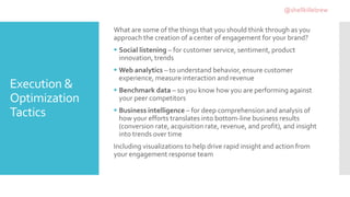Execution &
Optimization
Tactics
What are some of the things that you should think through as you
approach the creation of a center of engagement for your brand?
 Social listening – for customer service, sentiment, product
innovation, trends
 Web analytics – to understand behavior, ensure customer
experience, measure interaction and revenue
 Benchmark data – so you know how you are performing against
your peer competitors
 Business intelligence – for deep comprehension and analysis of
how your efforts translates into bottom-line business results
(conversion rate, acquisition rate, revenue, and profit), and insight
into trends over time
Including visualizations to help drive rapid insight and action from
your engagement response team
@shellkillebrew
 