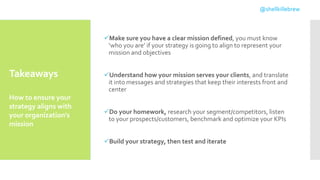 Takeaways
Make sure you have a clear mission defined, you must know
‘who you are’ if your strategy is going to align to represent your
mission and objectives
Understand how your mission serves your clients, and translate
it into messages and strategies that keep their interests front and
center
Do your homework, research your segment/competitors, listen
to your prospects/customers, benchmark and optimize your KPIs
Build your strategy, then test and iterate
How to ensure your
strategy aligns with
your organization's
mission
@shellkillebrew
 