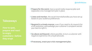 Takeaways
Prepare for the worst, have a social media response plan and
(separate) crisis management plan in place
Listen and monitor, the social channels/handles you have set up
based on your audience preferences
Respond in a timely manner, even if you need to do research for
a full resolution, acknowledge your customer’s complaint and do
your best to right it.
Go above and beyond, where possible, to turn a customer with
negative experience into a loyal advocate.
If necessary, enact your crisis management plan.
How to spot,
prepare and react
to angry
customers—before
they erupt
@shellkillebrew
 