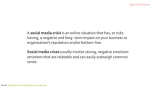 A social media crisis is an online situation that has, or risks
having, a negative and long- term impact on your business or
organization's reputation and/or bottom-line.
Social media crises usually involve strong, negative emotions
emotions that are relatable and can easily outweigh common
sense.
Source: https://raventools.com/blog/social-media-crisis
@shellkillebrew
 