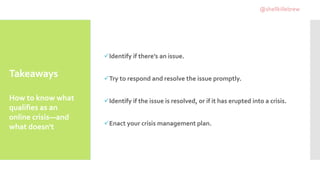 Takeaways
Identify if there’s an issue.
Try to respond and resolve the issue promptly.
Identify if the issue is resolved, or if it has erupted into a crisis.
Enact your crisis management plan.
How to know what
qualifies as an
online crisis—and
what doesn't
@shellkillebrew
 