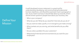 DefineYour
Mission
A well-developed mission statement is a great tool for
understanding, developing, and communicating fundamental
business objectives, and should be expressed in just a paragraph or
two. If you read it out loud, it should take about 30 seconds. And it
should answer questions people have about your business, like:
 Who is your company?
 What do you do?What do you stand for?And why do you do it?
 Do you want to make a profit, or is it enough to just make a living?
 What markets are you serving, and what benefits do you offer
them?
 Do you solve a problem for your customers?
 What kind of internal work environment do you want for your
employees?
Source: http://articles.bplans.com/writing-a-mission-statement
@shellkillebrew
 