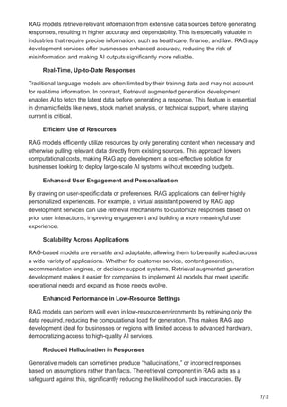 7/12
RAG models retrieve relevant information from extensive data sources before generating
responses, resulting in higher accuracy and dependability. This is especially valuable in
industries that require precise information, such as healthcare, finance, and law. RAG app
development services offer businesses enhanced accuracy, reducing the risk of
misinformation and making AI outputs significantly more reliable.
Real-Time, Up-to-Date Responses
Traditional language models are often limited by their training data and may not account
for real-time information. In contrast, Retrieval augmented generation development
enables AI to fetch the latest data before generating a response. This feature is essential
in dynamic fields like news, stock market analysis, or technical support, where staying
current is critical.
Efficient Use of Resources
RAG models efficiently utilize resources by only generating content when necessary and
otherwise pulling relevant data directly from existing sources. This approach lowers
computational costs, making RAG app development a cost-effective solution for
businesses looking to deploy large-scale AI systems without exceeding budgets.
Enhanced User Engagement and Personalization
By drawing on user-specific data or preferences, RAG applications can deliver highly
personalized experiences. For example, a virtual assistant powered by RAG app
development services can use retrieval mechanisms to customize responses based on
prior user interactions, improving engagement and building a more meaningful user
experience.
Scalability Across Applications
RAG-based models are versatile and adaptable, allowing them to be easily scaled across
a wide variety of applications. Whether for customer service, content generation,
recommendation engines, or decision support systems, Retrieval augmented generation
development makes it easier for companies to implement AI models that meet specific
operational needs and expand as those needs evolve.
Enhanced Performance in Low-Resource Settings
RAG models can perform well even in low-resource environments by retrieving only the
data required, reducing the computational load for generation. This makes RAG app
development ideal for businesses or regions with limited access to advanced hardware,
democratizing access to high-quality AI services.
Reduced Hallucination in Responses
Generative models can sometimes produce “hallucinations,” or incorrect responses
based on assumptions rather than facts. The retrieval component in RAG acts as a
safeguard against this, significantly reducing the likelihood of such inaccuracies. By
 