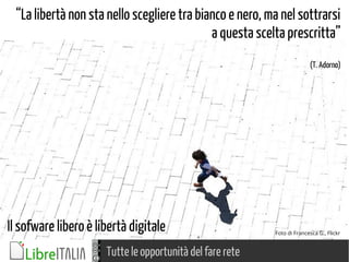 Tutte le opportunità del fare rete
Foto di Francesca G., Flickr
“La libertà non sta nello scegliere tra bianco e nero, ma nel sottrarsi
a questa scelta prescritta”
(T. Adorno)
Il sofware libero è libertà digitale
 