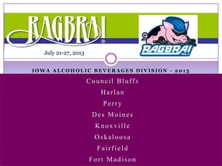 July 21-27, 2013


IOWA ALCOHOLIC BEVERAGES DIVISION - 2013

                      Council Bluffs
                         Harlan
                          Perry
                       Des Moines
                        Knoxville
                        Oskaloosa
                        Fairfield
                      Fort Madison
 
