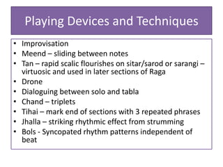 Playing Devices and Techniques
• Improvisation
• Meend – sliding between notes
• Tan – rapid scalic flourishes on sitar/sarod or sarangi –
  virtuosic and used in later sections of Raga
• Drone
• Dialoguing between solo and tabla
• Chand – triplets
• Tihai – mark end of sections with 3 repeated phrases
• Jhalla – striking rhythmic effect from strumming
• Bols - Syncopated rhythm patterns independent of
  beat
 