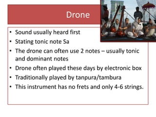 Drone
• Sound usually heard first
• Stating tonic note Sa
• The drone can often use 2 notes – usually tonic
  and dominant notes
• Drone often played these days by electronic box
• Traditionally played by tanpura/tambura
• This instrument has no frets and only 4-6 strings.
 