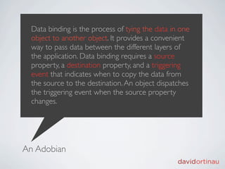 Data binding is the process of tying the data in one
  object to another object. It provides a convenient
  way to pass data between the different layers of
  the application. Data binding requires a source
  property, a destination property, and a triggering
  event that indicates when to copy the data from
  the source to the destination. An object dispatches
  the triggering event when the source property
  changes.




An Adobian
 