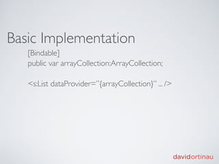 Basic Implementation
   [Bindable]
   public var arrayCollection:ArrayCollection;

   <s:List dataProvider=”{arrayCollection}” ... />
 