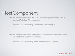HostComponent
  override protected function partAdded(partName:String, instance:Object):void {
  
    super.partAdded(partName, instance);

  
   if (instance == nameInput) { ... add listeners, setup bindings }
  }



  override protected function partRemoved(partName:String, instance:Object):void {
  
    super.partRemoved(partName, instance);

  
   if (instance == nameInput) { ... remove listeners, release watchers }
  }
 