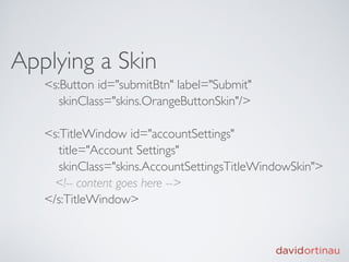Applying a Skin
   <s:Button id="submitBtn" label="Submit"
      skinClass="skins.OrangeButtonSkin"/>

   <s:TitleWindow id="accountSettings"
      title="Account Settings"
      skinClass="skins.AccountSettingsTitleWindowSkin">
     <!-- content goes here -->
   </s:TitleWindow>
 