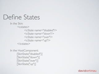 Deﬁne States
  In the Skin:
  
     <s:states>
  
     
      <s:State name="disabled"/>
  
     
      <s:State name="down"/>
  
     
      <s:State name="over"/>
  
     
      <s:State name="up"/>
  
     </s:states>

  In the HostComponent:
        [SkinState("disabled")]
        [SkinState("down")]
        [SkinState("over")]
        [SkinState("up")]
 