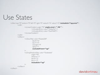 Use States
  <s:Rect top="0" bottom="0" left="0" right="0" radiusX="6" radiusY="6" includeIn="up,over">
  
         <s:ﬁll>
  
         
          <s:LinearGradient angle="90" angle.over= "-90 " >
  
         
          
         <s:GradientEntry color="0xfea25e" />
  
         
          
         <s:GradientEntry color="0xe94d0f"/>
  
         
          </s:LinearGradient>
  
         </s:ﬁll>
  
         <s:ﬁlters>
  
         
          <s:GlowFilter color="0xee6200"
  
         
          
           blurX="2"
  
         
          
           blurY="2"
  
         
          
           strength="4"
  
         
          
           alpha="1"
  
         
          
           excludeFrom="up"
  
         
          />
  
         
          <s:DropShadowFilter color="0xdedede"
  
         
          
         angle="90"
  
         
          
         distance="1"
  
         
          
         blurX="2"
  
         
          
         blurY="2"
  
         
          
         includeIn="up"
  
         
          /> 
      
         
  
         </s:ﬁlters>
  </s:Rect>
 