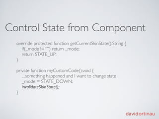 Control State from Component
  override protected function getCurrentSkinState():String {
    if(_mode != “”) return _mode;
    return STATE_UP;
  }

  private function myCustomCode():void {
     ....something happened and I want to change state
     _mode = STATE_DOWN;
     invalidateSkinState();
  }
 