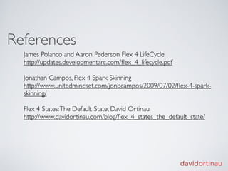 References
  James Polanco and Aaron Pederson Flex 4 LifeCycle
  http://updates.developmentarc.com/ﬂex_4_lifecycle.pdf

  Jonathan Campos, Flex 4 Spark Skinning
  http://www.unitedmindset.com/jonbcampos/2009/07/02/ﬂex-4-spark-
  skinning/

  Flex 4 States: The Default State, David Ortinau
  http://www.davidortinau.com/blog/ﬂex_4_states_the_default_state/
 