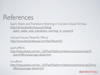 References
  Spark States and Transitions: Working in Concert, David Ortinau
  http://www.davidortinau.com/blog/
    spark_states_and_transitions_working_in_concert/

  Leonard Souza, Flexeriﬁc Effects
  http://www.leonardsouza.com/ﬂex/ﬂexeriﬁc/

  spark.effects
  http://help.adobe.com/en_US/FlashPlatform/reference/actionscript/3/
    spark/effects/package-detail.html

  mx.effects
  http://help.adobe.com/en_US/FlashPlatform/reference/actionscript/3/mx/
    effects/package-detail.html
 