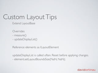 Custom Layout Tips
   Extend LayoutBase

   Overrides
   - measure()
   - updateDisplayList()

   Reference elements as ILayoutElement

   updateDisplayList is called often. Reset before applying changes.
   - element.setLayoutBoundsSize(NaN, NaN);
 