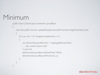 Minimum
  public class CustomLayout extends LayoutBase
  {
       override public function updateDisplayList(width:Number, height:Number):void
       {
            for (var i:int = 0; i<target.numelements; i++)
       {
                 var element:ILayoutElement = target.getElementAt(i);
                 … calc custom layout stuff
                 // size ﬁrst
                 element.setLayoutBoundsSize(NaN, NaN); 
                 element.setLayoutBoundsPosition(x, y);
       }
       }
  }
 