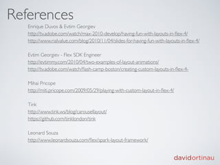 References
   Enrique Duvos & Evtim Georgiev
   http://tv.adobe.com/watch/max-2010-develop/having-fun-with-layouts-in-ﬂex-4/
   http://www.rialvalue.com/blog/2010/11/04/slides-for-having-fun-with-layouts-in-ﬂex-4/

   Evtim Georgiev - Flex SDK Engineer
   http://evtimmy.com/2010/04/two-examples-of-layout-animations/
   http://tv.adobe.com/watch/ﬂash-camp-boston/creating-custom-layouts-in-ﬂex-4-

   Mihai Pricope
   http://miti.pricope.com/2009/05/29/playing-with-custom-layout-in-ﬂex-4/

   Tink
   http://www.tink.ws/blog/carousellayout/
   https://github.com/tinklondon/tink

   Leonard Souza
   http://www.leonardsouza.com/ﬂex/spark-layout-framework/
 