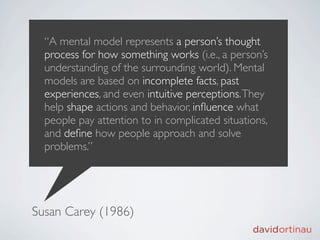 “A mental model represents a person’s thought
  process for how something works (i.e., a person’s
  understanding of the surrounding world). Mental
  models are based on incomplete facts, past
  experiences, and even intuitive perceptions. They
  help shape actions and behavior, inﬂuence what
  people pay attention to in complicated situations,
  and deﬁne how people approach and solve
  problems.”




Susan Carey (1986)
 