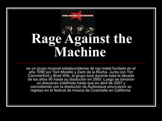 Rage Against the Machine   es un grupo musical estadounidense de rap metal fundado en el año 1990 por Tom Morello y Zack de la Rocha. Junto con Tim Commerford y Brad Wilk, el grupo tocó durante toda la década de los años 90 hasta su disolución en 2000. Luego se tomaron un descanso indefinido hasta que en abril de 2007 y coincidiendo con la disolución de Audioslave anunciaron su regreso en el festival de música de Coachella en California  