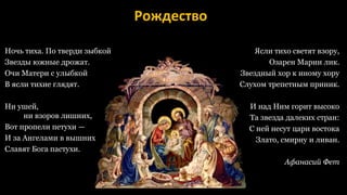 Рождество
Ночь тиха. По тверди зыбкой
Звезды южные дрожат.
Очи Матери с улыбкой
В ясли тихие глядят.
Ни ушей,
ни взоров лишних,
Вот пропели петухи —
И за Ангелами в вышних
Славят Бога пастухи.
Ясли тихо светят взору,
Озарен Марии лик.
Звездный хор к иному хору
Слухом трепетным приник.
И над Ним горит высоко
Та звезда далеких стран:
С ней несут цари востока
Злато, смирну и ливан.
Афанасий Фет
 