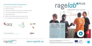 www.ragelab.eu
Involved Partnership Organisations:
IT – Fondazione Idis-Città dellaScienza (promoter)
AT – AHAPunkt (coordinator)
CY – Cardet Centre for Advancement of Research and Development (partner)
FI – LPKKY – Pirkanmaa Westcome Adult Education Unit (partner)
ES – Scienter Espana (partner)
SI – INTEGRA, Human Resources Developing Association (partner)
CZ – L4L, Learning4Life, Learning/Teaching Organisation (partner)
Violence Prevention
by experimental Rage-laboratory
Grundtvig – Multilateral Project
Programme 2009 – 2011
This project has been funded with support from the European Commission.
504607-LLP1-1-2009-1-IT-GRUNDTVIG-GMP
This communication reflects the views only of the author, and the Commission cannot be
held responsible for any use which may be made of the information contained therein.
 