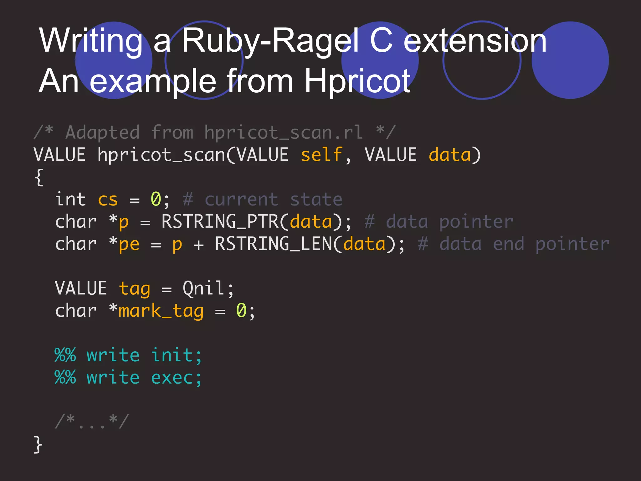 Writing a Ruby-Ragel C extension
An example from Hpricot
/* Adapted from hpricot_scan.rl */
VALUE hpricot_scan(VALUE self, VALUE data)
{
int cs = 0; # current state
char *p = RSTRING_PTR(data); # data pointer
char *pe = p + RSTRING_LEN(data); # data end pointer
VALUE tag = Qnil;
char *mark_tag = 0;
%% write init;
%% write exec;
/*...*/
}
 