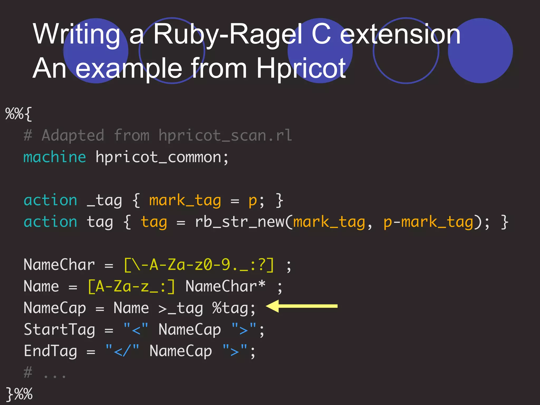 Writing a Ruby-Ragel C extension
An example from Hpricot
%%{
# Adapted from hpricot_scan.rl
machine hpricot_common;
action _tag { mark_tag = p; }
action tag { tag = rb_str_new(mark_tag, p-mark_tag); }
NameChar = [-A-Za-z0-9._:?] ;
Name = [A-Za-z_:] NameChar* ;
NameCap = Name >_tag %tag;
StartTag = "<" NameCap ">";
EndTag = "</" NameCap ">";
# ...
}%%
 