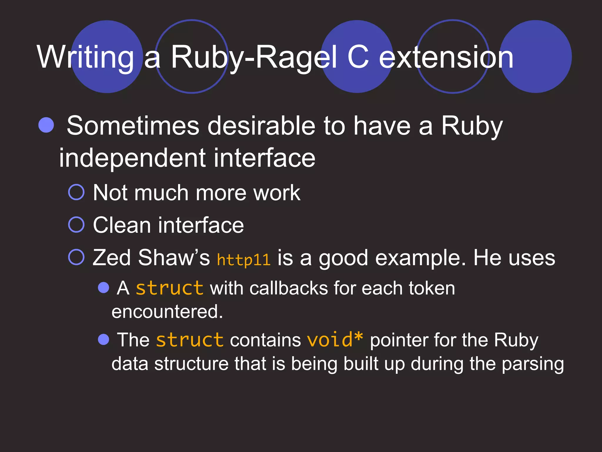 Writing a Ruby-Ragel C extension
 Sometimes desirable to have a Ruby
independent interface
 Not much more work
 Clean interface
 Zed Shaw’s http11 is a good example. He uses
 A struct with callbacks for each token
encountered.
 The struct contains void* pointer for the Ruby
data structure that is being built up during the parsing
 
