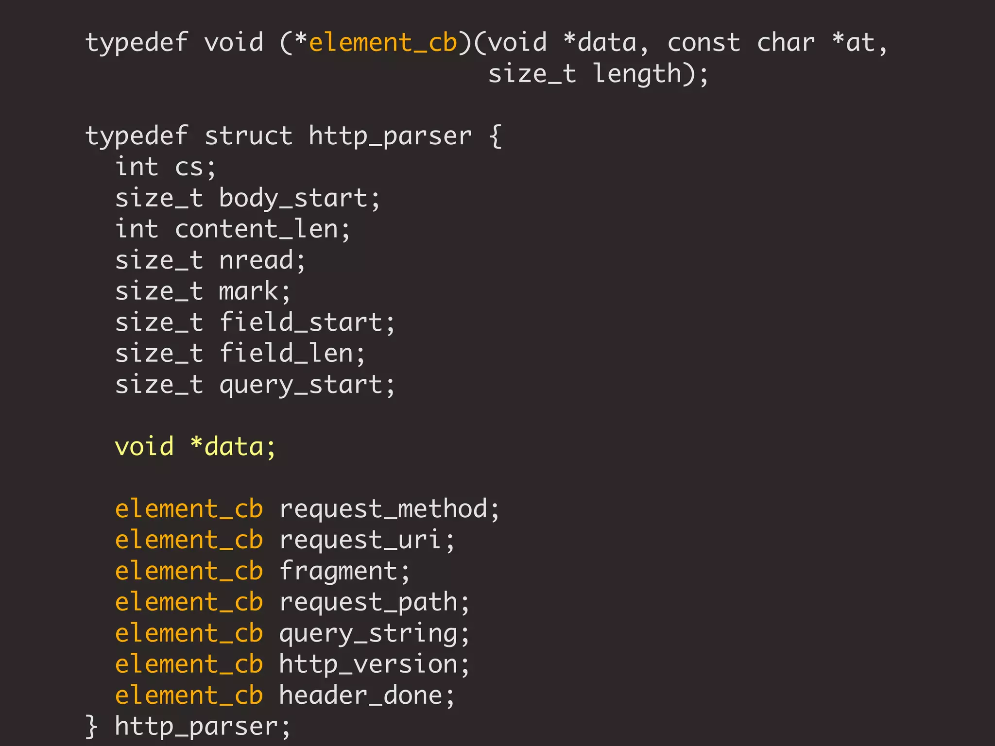 typedef void (*element_cb)(void *data, const char *at,
size_t length);
typedef struct http_parser {
int cs;
size_t body_start;
int content_len;
size_t nread;
size_t mark;
size_t field_start;
size_t field_len;
size_t query_start;
void *data;
element_cb request_method;
element_cb request_uri;
element_cb fragment;
element_cb request_path;
element_cb query_string;
element_cb http_version;
element_cb header_done;
} http_parser;
 