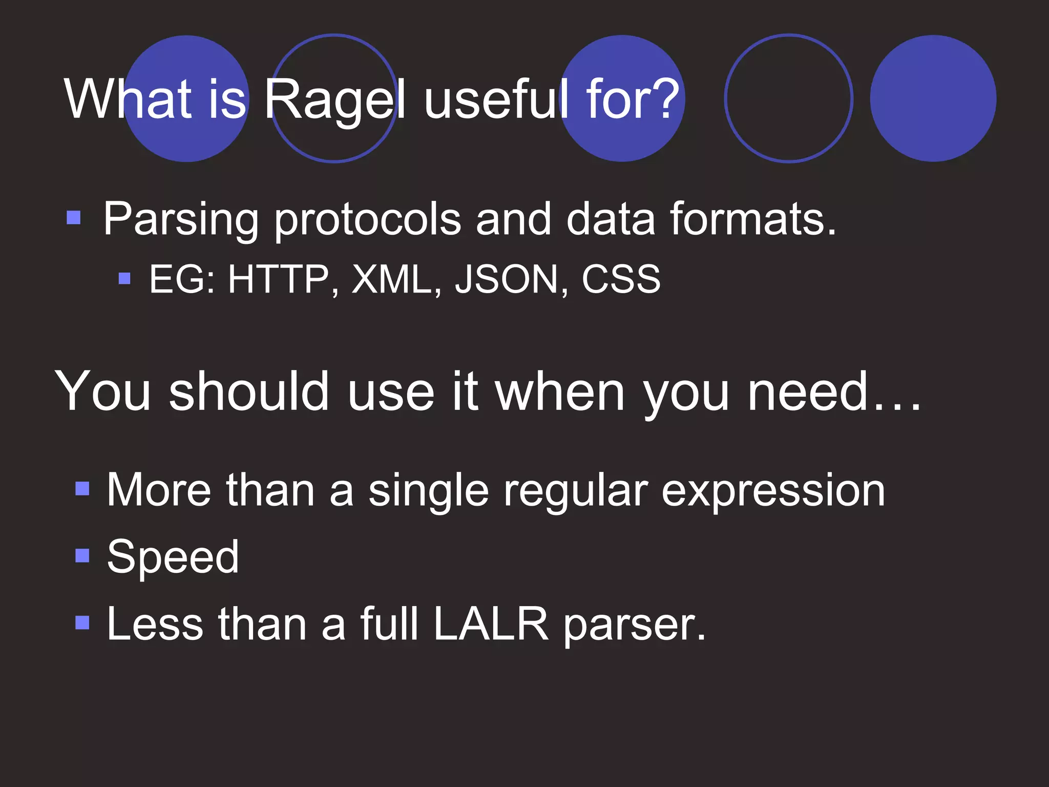 What is Ragel useful for?
 Parsing protocols and data formats.
 EG: HTTP, XML, JSON, CSS
 More than a single regular expression
 Speed
 Less than a full LALR parser.
You should use it when you need…
 